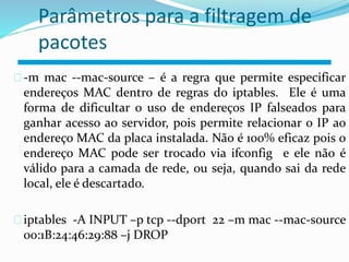 Parâmetros para a filtragem de 
pacotes 
-m mac --mac-source – é a regra que permite especificar 
endereços MAC dentro de regras do iptables. Ele é uma 
forma de dificultar o uso de endereços IP falseados para 
ganhar acesso ao servidor, pois permite relacionar o IP ao 
endereço MAC da placa instalada. Não é 100% eficaz pois o 
endereço MAC pode ser trocado via ifconfig e ele não é 
válido para a camada de rede, ou seja, quando sai da rede 
local, ele é descartado. 
iptables -A INPUT –p tcp --dport 22 –m mac --mac-source 
00:1B:24:46:29:88 –j DROP 
 