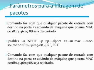 Parâmetros para a filtragem de 
pacotes 
Comando faz com que qualquer pacote de entrada com 
destino na porta 22 advindo da máquina que possua MAC 
00:1B:24:46:29:88 seja descartado. 
iptables -A INPUT –p tcp --dport 22 –m mac --mac-source 
00:1B:24:46:29:88 –j REJECT 
Comando faz com que qualquer pacote de entrada com 
destino na porta 22 advindo da máquina que possua MAC 
00:1B:24:46:29:88 seja rejeitado. 
 