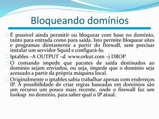 Bloqueando domínios 
É possível ainda permitir ou bloquear com base no domínio, 
tanto para entrada como para saída. Isto permite bloquear sites 
e programas diretamente a partir do firewall, sem precisar 
instalar um servidor Squid e configurá-lo. 
Iptables –A OUTPUT –d www.orkut.com –j DROP 
O comando impede que pacotes de saída destinados ao 
domínio sejam enviados, ou seja, impede que o domínio seja 
acessado a partir da própria máquina local. 
Originalmente o iptables sabia trabalhar apenas com endereços 
IP. A possibilidade de criar regras baseadas em domínios são 
um recurso um pouco mais recente, onde o firewall faz um 
lookup no domínio, para saber qual o IP atual. 
 