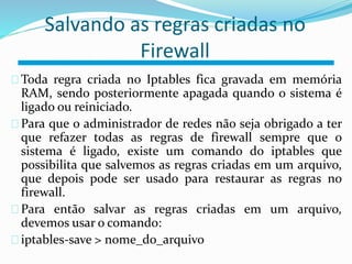 Salvando as regras criadas no 
Firewall 
Toda regra criada no Iptables fica gravada em memória 
RAM, sendo posteriormente apagada quando o sistema é 
ligado ou reiniciado. 
Para que o administrador de redes não seja obrigado a ter 
que refazer todas as regras de firewall sempre que o 
sistema é ligado, existe um comando do iptables que 
possibilita que salvemos as regras criadas em um arquivo, 
que depois pode ser usado para restaurar as regras no 
firewall. 
Para então salvar as regras criadas em um arquivo, 
devemos usar o comando: 
iptables-save > nome_do_arquivo 
 