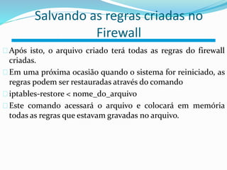 Salvando as regras criadas no 
Firewall 
Após isto, o arquivo criado terá todas as regras do firewall 
criadas. 
Em uma próxima ocasião quando o sistema for reiniciado, as 
regras podem ser restauradas através do comando 
iptables-restore < nome_do_arquivo 
Este comando acessará o arquivo e colocará em memória 
todas as regras que estavam gravadas no arquivo. 
 