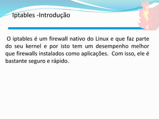 Iptables -Introdução 
O iptables é um firewall nativo do Linux e que faz parte 
do seu kernel e por isto tem um desempenho melhor 
que firewalls instalados como aplicações. Com isso, ele é 
bastante seguro e rápido. 
 