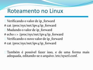 Roteamento no Linux 
Verificando o valor de ip_forward 
# cat /proc/sys/net/ipv4/ip_forward 
Mudando o valor de ip_forward 
# echo 1 > /proc/sys/net/ipv4/ip_forward 
Verificando o novo valor de ip_forward 
# cat /proc/sys/net/ipv4/ip_forward 
Também é possível fazer isso, e de uma forma mais 
adequada, editando-se o arquivo /etc/sysctl.conf. 
