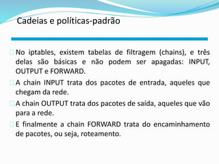 Cadeias e políticas-padrão 
No iptables, existem tabelas de filtragem (chains), e três 
delas são básicas e não podem ser apagadas: INPUT, 
OUTPUT e FORWARD. 
A chain INPUT trata dos pacotes de entrada, aqueles que 
chegam da rede. 
A chain OUTPUT trata dos pacotes de saída, aqueles que vão 
para a rede. 
E finalmente a chain FORWARD trata do encaminhamento 
de pacotes, ou seja, roteamento. 
 