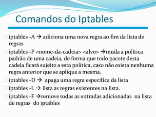 Comandos do Iptables 
iptables -A  adiciona uma nova regra ao fim da lista de 
regras 
iptables -P <nome-da-cadeia> <alvo> muda a política 
padrão de uma cadeia, de forma que todo pacote desta 
cadeia ficará sujeito a esta política, caso não exista nenhuma 
regra anterior que se aplique a mesma. 
iptables -D  apaga uma regra específica da lista 
iptables -L  lista as regras existentes na lista. 
Roteador 
iptables -F remove todas as entradas adicionadas na lista 
de regras do iptables 
 
