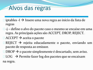 Alvos das regras 
iptables -I  Insere uma nova regra ao início da lista de 
regras 
-j – define o alvo do pacote caso o mesmo se encaixe em uma 
regra. As principais ações são ACCEPT, DROP, REJECT. 
ACCEPT  aceita o pacote 
REJECT  rejeita educadamente o pacote, enviando um 
pacote de resposta ao emissor. 
DROP  o pacote simplesmente é descartado, sem aviso. 
LOG  Permite fazer log Roteador 
dos pacotes que se encaixam 
na regra. 
 