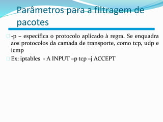 Parâmetros para a filtragem de 
pacotes 
-p – especifica o protocolo aplicado à regra. Se enquadra 
aos protocolos da camada de transporte, como tcp, udp e 
icmp 
Ex: iptables - A INPUT –p tcp –j ACCEPT 
 