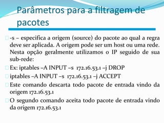 Parâmetros para a filtragem de 
pacotes 
-s – especifica a origem (source) do pacote ao qual a regra 
deve ser aplicada. A origem pode ser um host ou uma rede. 
Nesta opção geralmente utilizamos o IP seguido de sua 
sub-rede: 
Ex: iptables –A INPUT –s 172.16.53.1 –j DROP 
iptables –A INPUT –s 172.16.53.1 –j ACCEPT 
Este comando descarta todo pacote de entrada vindo da 
origem 172.16.53.1 
O segundo comando aceita todo pacote de entrada vindo 
da origem 172.16.53.1 
 