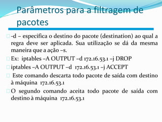 Parâmetros para a filtragem de 
pacotes 
-d – especifica o destino do pacote (destination) ao qual a 
regra deve ser aplicada. Sua utilização se dá da mesma 
maneira que a ação –s. 
Ex: iptables –A OUTPUT –d 172.16.53.1 –j DROP 
iptables –A OUTPUT –d 172.16.53.1 –j ACCEPT 
Este comando descarta todo pacote de saída com destino 
à máquina 172.16.53.1 
O segundo comando aceita todo pacote de saída com 
destino à máquina 172.16.53.1 
 