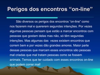 Perigos dos encontros “on-line” São diversos os perigos dos encontros “on-line” como nos fazerem mal e quererem segundas intenções. Por vezes algumas pessoas pensam que estão a marcar encontros com pessoas que gostam delas mas não, só têm segundas intenções. Mas algumas das  vezes existem encontros que correm bem e por vezes dão grandes amores. Maior parte dessas pessoas que marcam esses encontros são pessoas mal criadas que mal tratam pessoas como se fossem animais. Temos que ter cuidado com esses encontros on-line que podem correr mal! 