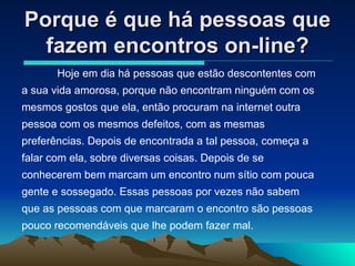 Porque é que há pessoas que fazem encontros on-line? Hoje em dia há pessoas que estão descontentes com a sua vida amorosa, porque não encontram ninguém com os mesmos gostos que ela, então procuram na internet outra pessoa com os mesmos defeitos, com as mesmas preferências. Depois de encontrada a tal pessoa, começa a falar com ela, sobre diversas coisas. Depois de se conhecerem bem marcam um encontro num sítio com pouca gente e sossegado. Essas pessoas por vezes não sabem que as pessoas com que marcaram o encontro são pessoas pouco recomendáveis que lhe podem fazer mal. 