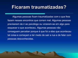 Ficaram traumatizadas? Algumas pessoas ficam traumatizadas com o que lhes fazem nesses encontros que correm mal. Algumas pessoas precisaram de ir ao psicólogo ou viciarem-se em algo para esquecer o que aconteceu. Algumas pessoas não conseguem perceber porque é que foi a elas que aconteceu tal coisa e começam a ter medo de sair a rua e de falar com pessoas desconhecidas. 