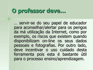 O professor deve… …  servir-se do seu papel de educador para aconselhar/alertar para os perigos da má utilização da Internet, como por exemplo, os riscos que existem quando disponibilizam on-line os seus dados pessoais e fotografias. Por outro lado, deve incentivar o uso cuidado desta ferramenta pois esta é bastante útil para o processo ensino/aprendizagem. 