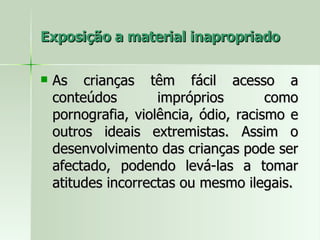 Exposição a material inapropriado As crianças têm fácil acesso a conteúdos impróprios como pornografia, violência, ódio, racismo e outros ideais extremistas. Assim o desenvolvimento das crianças pode ser afectado, podendo levá-las a tomar atitudes incorrectas ou mesmo ilegais.  