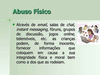 Abuso Físico Através de  email , salas de  chat ,  instant messaging , fóruns, grupos de discussão, jogos  online , telemóveis, etc. as crianças podem, de forma inocente, fornecer informações que coloquem em causa a sua integridade física e moral bem como a dos que as rodeiam. 