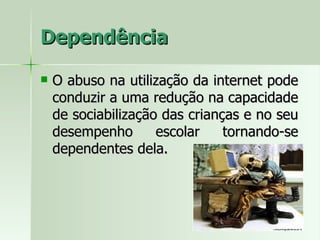 Dependência O abuso na utilização da internet pode conduzir a uma redução na capacidade de sociabilização das crianças e no seu desempenho escolar tornando-se dependentes dela. 