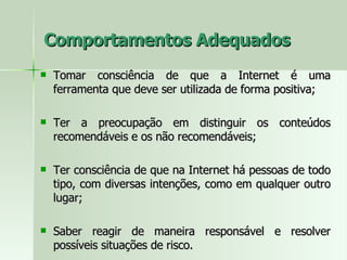 Comportamentos Adequados Tomar consciência de que a Internet é uma ferramenta que deve ser utilizada de forma positiva; Ter a preocupação em distinguir os conteúdos recomendáveis e os não recomendáveis;  Ter consciência de que na Internet há pessoas de todo tipo, com diversas intenções, como em qualquer outro lugar;  Saber reagir de maneira responsável e resolver possíveis situações de risco.  
