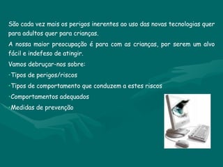 São cada vez mais os perigos inerentes ao uso das novas tecnologias quer para adultos quer para crianças. A nossa maior preocupação é para com as crianças, por serem um alvo fácil e indefeso de atingir.  Vamos debruçar-nos sobre: Tipos de perigos/riscos Tipos de comportamento que conduzem a estes riscos Comportamentos adequados Medidas de prevenção 
