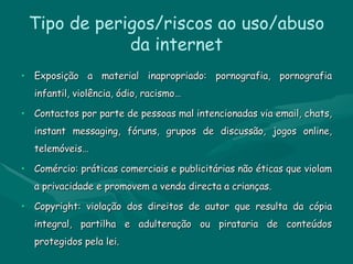 Tipo de perigos/riscos ao uso/abuso da internet Exposição a material inapropriado: pornografia, pornografia infantil, violência, ódio, racismo… Contactos por parte de pessoas mal intencionadas via email, chats, instant messaging, fóruns, grupos de discussão, jogos online, telemóveis… Comércio: práticas comerciais e publicitárias não éticas que violam a privacidade e promovem a venda directa a crianças. Copyright: violação dos direitos de autor que resulta da cópia integral, partilha e adulteração ou pirataria de conteúdos protegidos pela lei. 