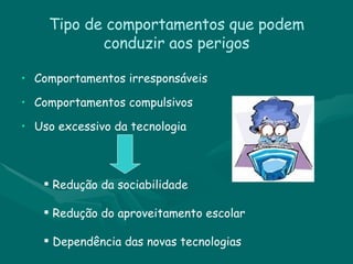 Tipo de comportamentos que podem conduzir aos perigos Comportamentos irresponsáveis  Comportamentos compulsivos  Uso excessivo da tecnologia Redução da sociabilidade Redução do aproveitamento escolar Dependência das novas tecnologias  
