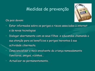 Medidas de prevenção Os pais devem: Estar informados sobre os perigos e riscos associados à internet e às novas tecnologias Dialogar abertamente com os seus filhos  e educandos chamando a sua atenção para os benefícios e perigos inerentes à sua actividade cibernauta. Consciencializar o meio envolvente da criança nomeadamente familiares, amigos, vizinhos… Actualizar-se permanentemente. 