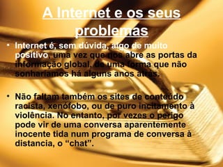 A Internet e os seus problemas Internet é, sem dúvida, algo de muito   positivo , uma vez que nos abre as portas da informação global, de uma forma que não sonharíamos há alguns anos atrás. Não faltam também os sites de conteúdo racista, xenófobo, ou de puro incitamento à violência. No entanto, por vezes o perigo pode vir de uma conversa aparentemente inocente tida num programa de conversa à distancia, o “chat”. 