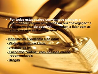 Por todas estas razões convém que crianças e  adolescentes sejam orientados na sua “navegação” e que, na medida  do possível,  aprendam a lidar com as situações que se lhes deparem.    -  Incitamento à violência e ao ódio; -  Violação da privacidade; -  violação da lei; -  Encontros “online” com pessoas menos recomendáveis -  Drogas 