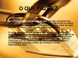 O QUE FAZER ?   Em primeiro lugar recomenda-se aos  pais que comecem por conversar abertamente com os seus filhos, alertando-os sobre o lado negativo da Internet e aconselhando-os a evitar os seus perigos. Orientar é sem duvida melhor que proibir.    O crime também existe na Net e está configurado na lei. É assim possível apresentar queixa às autoridades, quando tal se justifique. Embora não seja fácil em algumas situações trazer os culpados perante a justiça, cada vez mais vêm a publico casos em que os criminosos são efectivamente julgados e condenados (pedofilia, tráfico de crianças, crimes informáticos, etc.)   