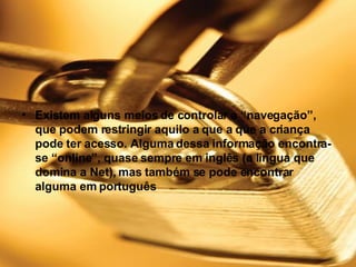 Existem alguns meios de controlar a “navegação”, que podem restringir aquilo a que a que a criança pode ter acesso. Alguma dessa informação encontra-se “online”, quase sempre em inglês (a língua que domina a Net), mas também se pode encontrar alguma em português 