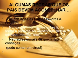 ALGUMAS REGRAS QUE OS PAIS DEVEM ACONSELHAR  …      Nunca digas as tuas passwords a ninguém      Nunca dês informações sobre ti, de forma a poderes ser identificado (nome, telefone, morada, foto)      Não abras e-mails de quem não conheças (pode conter um vírus!)    
