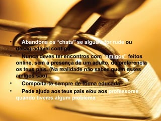      Abandona os “chats” se alguém for rude  ou desagradável contigo      Nunca deves ter encontros com  “amigos”  feitos online, sem a presença de um adulto, de preferencia os teus pais. (Na realidade não sabes quem esses amigos são)      Comporta-te sempre de forma educada       Pede ajuda aos teus pais e/ou aos  professores quando tiveres algum problema 