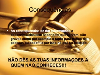 Consequências As consequências de dar informações  a desconhecidos sem saber para que servem, são graves como por exemplo o rapto para tráfico de pessoas ou pedofilia por isso há que ter cuidado. NÃO DÊS AS TUAS INFORMAÇOES A QUEM NÃO CONHECES!!!  