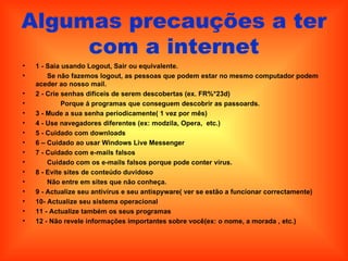 Algumas precauções a ter com a internet 1 - Saia usando Logout, Sair ou equivalente.  Se não fazemos logout, as pessoas que podem estar no mesmo computador podem aceder ao nosso mail.  2 - Crie senhas difíceis de serem descobertas (ex. FR%*23d)  Porque á programas que conseguem descobrir as passoards.  3 - Mude a sua senha periodicamente( 1 vez por mês)   4 - Use navegadores diferentes (ex: modzila, Opera,  etc.)  5 - Cuidado com downloads  6 – Cuidado ao usar Windows Live Messenger  7 - Cuidado com e-mails falsos  Cuidado com os e-mails falsos porque pode conter vírus.  8 - Evite sites de conteúdo duvidoso  Não entre em sites que não conheça.  9 - Actualize seu antivírus e seu antispyware( ver se estão a funcionar correctamente)  10- Actualize seu sistema operacional  11 - Actualize também os seus programas  12 - Não revele informações importantes sobre você(ex: o nome, a morada , etc.)  
