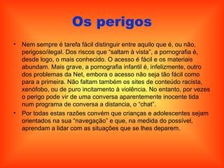 Os perigos Nem sempre é tarefa fácil distinguir entre aquilo que é, ou não, perigoso/ilegal. Dos riscos que “saltam à vista”, a pornografia é, desde logo, o mais conhecido. O acesso é fácil e os materiais abundam. Mais grave, a pornografia infantil é, infelizmente, outro dos problemas da Net, embora o acesso não seja tão fácil como para a primeira. Não faltam também os sites de conteúdo racista, xenófobo, ou de puro incitamento à violência. No entanto, por vezes o perigo pode vir de uma conversa aparentemente inocente tida num programa de conversa a distancia, o “chat”.  Por todas estas razões convém que crianças e adolescentes sejam orientados na sua “navegação” e que, na medida do possível, aprendam a lidar com as situações que se lhes deparem. 