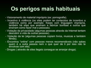 Os perigos mais habituais - Visionamento de material impróprio (ex: pornografia). - Incentivo à violência (os sites podem ter conteúdos de incentivo a violência como por exemplo: frases com linguagem imprópria, também há sites que ensinam a fabricar bombas e outros que ensinam como fazer mal a pessoas).  - Violação da privacidade (algumas pessoas através da Internet tentam descobrir a vida de outras pessoas). - Violação da lei (algumas pessoas copiam livros, musicas e também filmes). - Encontros “online” com pessoas menos recomendáveis (não sabes quem é a outra pessoa nem o que quer de ti por isso não te envolvas com ela). - Drogas ( através de sites ilegais consegue se arranjar droga).   