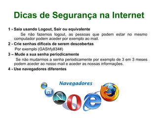 Dicas de Segurança na Internet 1 - Saia usando Logout, Sair ou equivalente Se não fazemos logout, as pessoas que podem estar no mesmo computador podem aceder por exemplo ao mail. 2 - Crie senhas difíceis de serem descobertas Por exemplo (GAShfy834#) 3 – Mude a sua senha periodicamente Se não mudarmos a senha periodicamente por exemplo de 3 em 3 meses podem aceder ao nosso mail e aceder as nossas informações.  4 - Use navegadores diferentes 