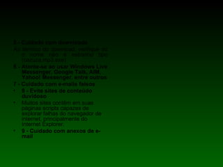 5 - Cuidado com downloads Ao térmico do download, verifique so o nome não é estranho tipo (cazuza.mp3.exe)  6 - Atente-se ao usar Windows Live Messenger, Google Talk, AIM,  Yahoo! Messenger, entre outros 7 - Cuidado com e-mails falsos   8 - Evite sites de conteúdo duvidoso Muitos sites contêm em suas páginas scripts capazes de explorar falhas do navegador de internet, principalmente do Internet Explorer. 9 - Cuidado com anexos de e-mail 