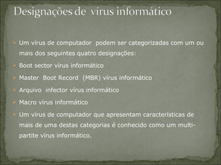 Um vírus de computador  podem ser categorizadas com um ou mais dos seguintes quatro designações:  Boot sector vírus informático  Master  Boot Record  (MBR) vírus informático  Arquivo  infector vírus informático  Macro vírus informático  Um vírus de computador que apresentam características de mais de uma destas categorias é conhecido como um multi-partite vírus informático .  