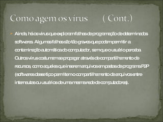 Ainda, há os vírus que exploram falhas de programação de determinados softwares. Algumas falhas são tão graves que podem permitir a contaminação automática do computador, sem que o usuário perceba. Outros vírus costumam se propagar através de compartilhamento de recursos, como aqueles que inserem arquivos em pastas de programa P2P (softwares desse tipo permitem o compartilhamento de arquivos entre internautas ou usuários de uma mesma rede de computadores). 