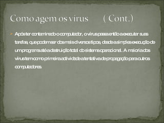 Após ter contaminado o computador, o vírus passa então a executar suas tarefas, que podem ser dos mais diversos tipos, desde a simples execução de um programa até a destruição total do sistema operacional. A maioria dos vírus tem como primeira actividade a tentativa de propagação para outros computadores. 