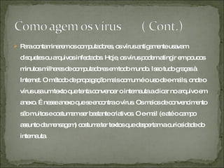 Para contaminarem os computadores, os vírus antigamente usavam disquetes ou arquivos infectados. Hoje, os vírus podem atingir em poucos minutos milhares de computadores em todo mundo. Isso tudo graças à Internet. O método de propagação mais comum é o uso de e-mails, onde o vírus usa um texto que tenta convencer o internauta a clicar no arquivo em anexo. É nesse anexo que se encontra o vírus. Os meios de convencimento são muitos e costumam ser bastante criativos. O e-mail (e até o campo assunto da mensagem) costuma ter textos que despertam a curiosidade do internauta.  