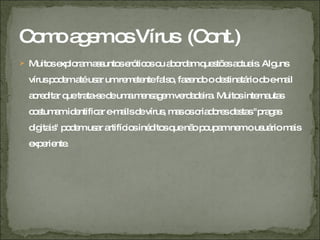 Como agem os Vírus  (Cont.) Muitos exploram assuntos eróticos ou abordam questões actuais. Alguns vírus podem até usar um remetente falso, fazendo o destinatário do e-mail acreditar que trata-se de uma mensagem verdadeira. Muitos internautas costumam identificar e-mails de vírus, mas os criadores destas "pragas digitais" podem usar artifícios inéditos que não poupam nem o usuário mais experiente. 