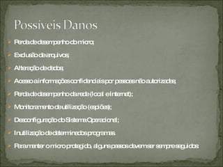 Perda de desempenho do micro;  Exclusão de arquivos;  Alteração de dados;  Acesso a informações confidenciais por pessoas não autorizadas;  Perda de desempenho da rede (local e Internet);  Monitoramento de utilização (espiões);  Desconfiguração do Sistema Operacional;  Inutilização de determinados programas.  Para manter o micro protegido, alguns passos devem ser sempre seguidos: 
