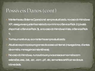 Mantenha seu Sistema Operacional sempre atualizado, no caso do Windows XP, assegure-se que tenha instalado no mínimo o Service Pack 2 (já está disponível o Service Pack 3), e no caso do Windows Vista, o Service Pack 1;  Tenha um antivírus, e o mantenha sempre atualizado;  Atualize os principais programas de acesso a Internet (navegadores, clientes de e-mails, mensageiros instantâneos);  No caso do Windows, nunca abra arquivos anexos em e-mails com extensões .exe, .bat, .scr, .com, .pif, etc, sem antes certificar-se de sua idoneidade.  