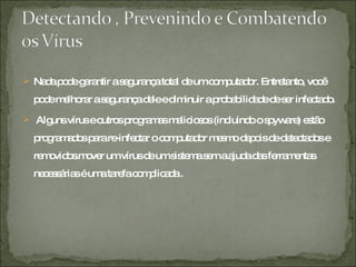 Nada pode garantir a segurança total de um computador. Entretanto, você pode melhorar a segurança dele e diminuir a probabilidade de ser infectado. Alguns vírus e outros programas maliciosos (incluindo o spyware) estão programados para re-infectar o computador mesmo depois de detectados e removidos.mover um vírus de um sistema sem a ajuda das ferramentas necessárias é uma tarefa complicada . 