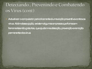 Actualizar o computador periodicamente é uma acção preventiva contra os vírus. Além dessa opção, existem algumas empresas que fornecem ferramentas não gratuitas, que ajudam na detecção, prevenção e remoção permanente dos vírus. 