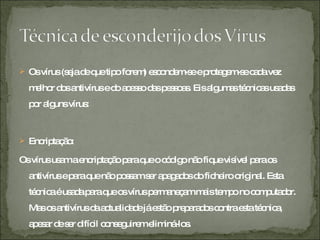 Os vírus (seja de que tipo forem) escondem-se e protegem-se cada vez melhor dos antivírus e do acesso das pessoas. Eis algumas técnicas usadas por alguns vírus: Encriptação:  Os vírus usam a encriptação para que o código não fique visível para os antivírus e para que não possam ser apagados do ficheiro original. Esta técnica é usada para que os vírus permaneçam mais tempo no computador. Mas os antivírus da actualidade já estão preparados contra esta técnica, apesar de ser difícil conseguirem eliminá-los. 