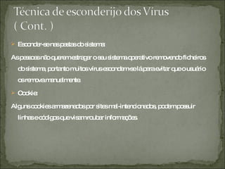 Esconder-se nas pastas do sistema:  As pessoas não querem estragar o seu sistema operativo removendo ficheiros do sistema, portanto muitos vírus escondem-se lá para evitar que o usuário os remova manualmente. Cookie:  Alguns cookies armazenados por sites mal-intencionados, podem possuir linhas e códigos que visam roubar informações.  