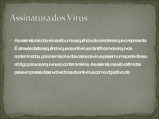 As assinaturas dos vírus são uma sequência de caracteres que o representa. É através desta sequência que os antivírus identificam os arquivos contaminados, pois na maioria dos casos os vírus passam uma parte de seu código para os arquivos ao contaminá-los. As assinaturas são definidas pelas empresas desenvolvedoras de antivírus com o objectivo de: 