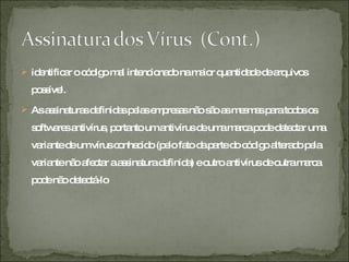 identificar o código mal intencionado na maior quantidade de arquivos possível.  As assinaturas definidas pelas empresas não são as mesmas para todos os softwares antivírus, portanto um antivírus de uma marca pode detectar uma variante de um vírus conhecido (pelo fato da parte do código alterado pela variante não afectar a assinatura definida) e outro antivírus de outra marca pode não detectá-lo 